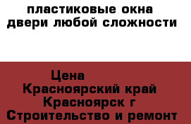 пластиковые окна .двери любой сложности  › Цена ­ 5 000 - Красноярский край, Красноярск г. Строительство и ремонт » Услуги   . Красноярский край